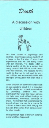 <h5>DEATH – A DISCUSSION WITH CHILDREN</h5><p>What do children understand about death? How do I explain what death is? Should children attend funerals? Do children grieve? What kinds of responses might I see in a grieving child? What about the death of a pet? What else should I be aware of?</p>